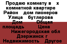 Продаю комнату в 3 х комнатной квартире › Район ­ дом пионеров › Улица ­ бутлерова › Дом ­ 14 › Общая площадь ­ 19 › Цена ­ 550 000 - Нижегородская обл., Дзержинск г. Недвижимость » Другое   